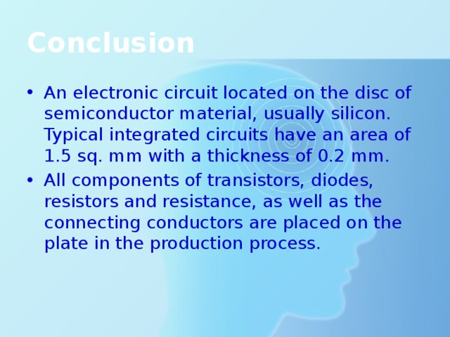 Conclusion An electronic circuit located on the disc of semiconductor material, usually silicon. Typical integrated circuits have an area of 1.5 sq. mm with a thickness of 0.2 mm. All components of transistors, diodes, resistors and resistance, as well as the connecting conductors are placed on the plate in the production process. 