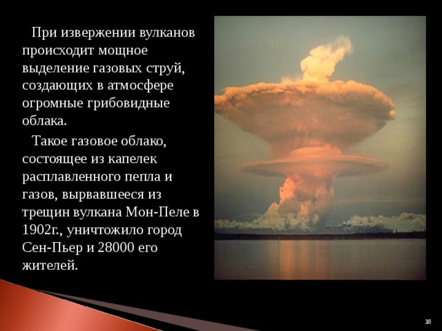  При извержении вулканов происходит мощное выделение газовых струй, создающих в атмосфере огромные грибовидные облака.  Такое газовое облако, состоящее из капелек расплавленного пепла и газов, вырвавшееся из трещин вулкана Мон-Пеле в 1902г., уничтожило город Сен-Пьер и 28000 его жителей.  