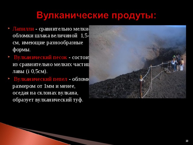 Лапилли -  сравнительно мелкие обломки шлака величиной  1,5-3 см, имеющие разнообразные формы.    Вулканический песок - состоит из сравнительно мелких частиц лавы (і 0,5см).     Вулканический пепел  - обломки размером от 1мм и менее, оседая на склонах вулкана, образует вулканический туф.                                                                                                                             