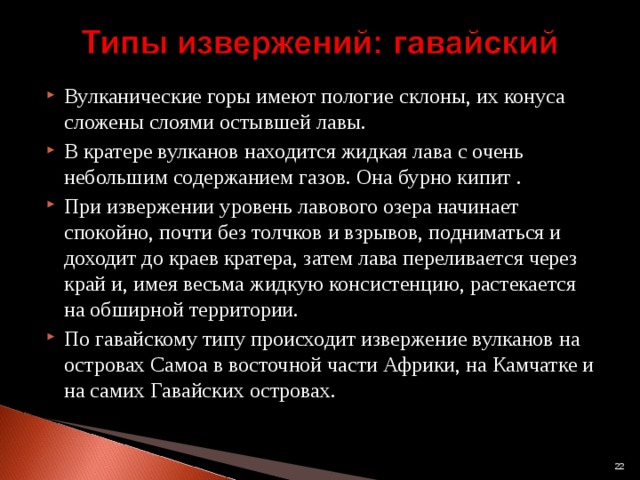 Вулканические горы имеют пологие склоны, их конуса сложены слоями остывшей лавы. В кратере вулканов находится жидкая лава с очень небольшим содержанием газов. Она бурно кипит . При извержении уровень лавового озера начинает спокойно, почти без толчков и взрывов, подниматься и доходит до краев кратера, затем лава переливается через край и, имея весьма жидкую консистенцию, растекается на обширной территории. По гавайскому типу происходит извержение вулканов на островах Самоа в восточной части Африки, на Камчатке и на самих Гавайских островах.  