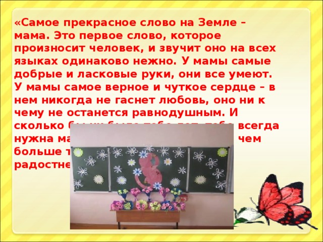 «Самое прекрасное слово на Земле – мама. Это первое слово, которое произносит человек, и звучит оно на всех языках одинаково нежно. У мамы самые добрые и ласковые руки, они все умеют. У мамы самое верное и чуткое сердце – в нем никогда не гаснет любовь, оно ни к чему не останется равнодушным. И сколько бы ни было тебе лет, тебе всегда нужна мать, её ласка, её взгляд. И чем больше твоя любовь к матери, тем радостнее и светлее жизнь».