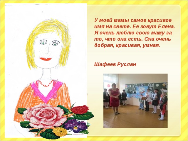 У моей мамы самое красивое имя на свете. Ее зовут Елена. Я очень люблю свою маму за то, что она есть. Она очень добрая, красивая, умная.  Шафеев Руслан