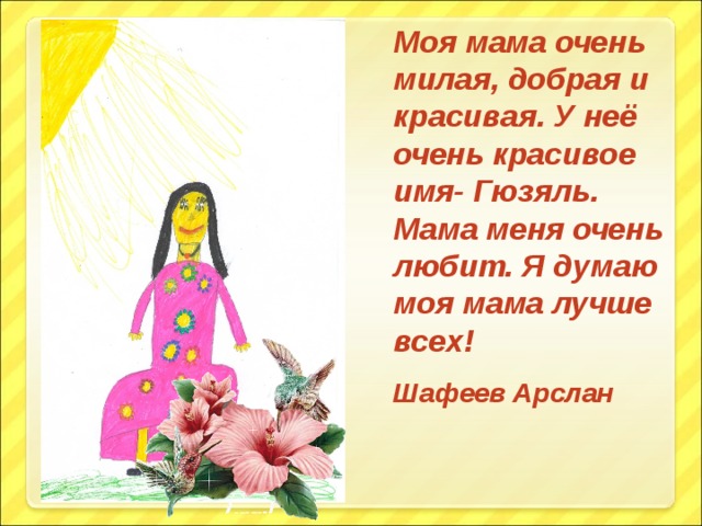 Моя мама очень милая, добрая и красивая. У неё очень красивое имя- Гюзяль. Мама меня очень любит. Я думаю моя мама лучше всех! Шафеев Арслан