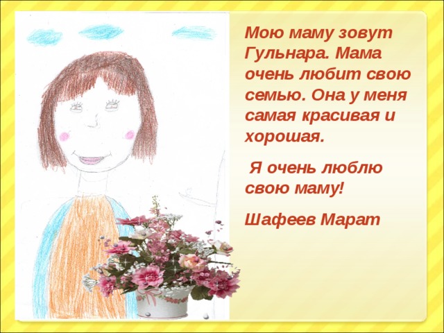 Мою маму зовут Гульнара. Мама очень любит свою семью. Она у меня самая красивая и хорошая.  Я очень люблю свою маму! Шафеев Марат