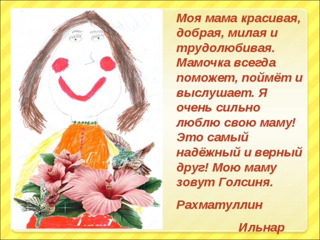 Моя мама красивая, добрая, милая и трудолюбивая. Мамочка всегда поможет, поймёт и выслушает. Я очень сильно люблю свою маму! Это самый надёжный и верный друг! Мою маму зовут Голсиня. Рахматуллин  Ильнар