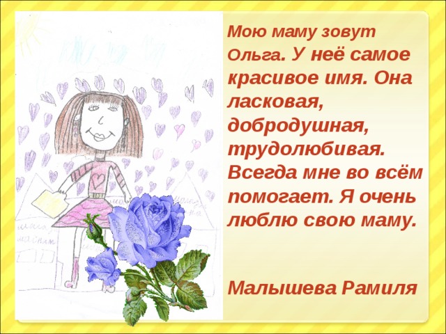 Мою маму зовут Ольга . У неё самое красивое имя. Она ласковая, добродушная, трудолюбивая. Всегда мне во всём помогает. Я очень люблю свою маму.  Малышева Рамиля