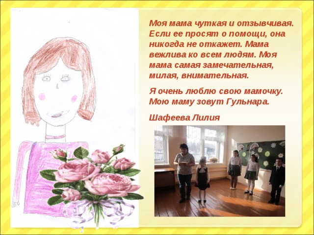Моя мама чуткая и отзывчивая. Если ее просят о помощи, она никогда не откажет. Мама вежлива ко всем людям. Моя мама самая замечательная, милая, внимательная. Я очень люблю свою мамочку. Мою маму зовут Гульнара. Шафеева Лилия