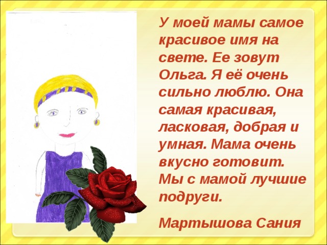 У моей мамы самое красивое имя на свете. Ее зовут Ольга. Я её очень сильно люблю. Она самая красивая, ласковая, добрая и умная. Мама очень вкусно готовит. Мы с мамой лучшие подруги. Мартышова Сания