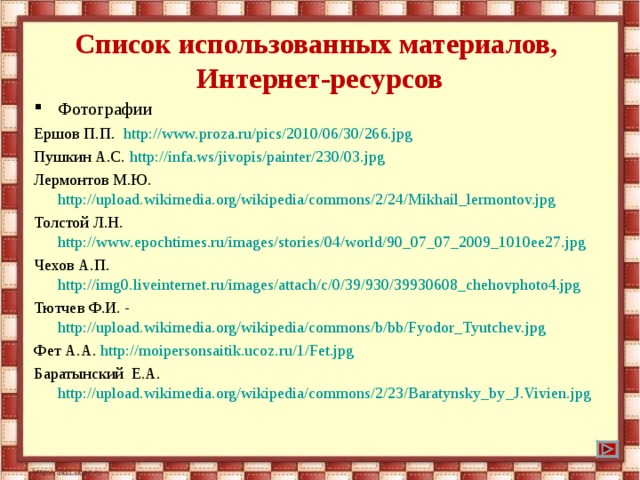 Список использованных материалов,  Интернет-ресурсов Фотографии Ершов П.П. http://www.proza.ru/pics/2010/06/30/266.jpg Пушкин А.С. http://infa.ws/jivopis/painter/230/03.jpg Лермонтов М.Ю. http://upload.wikimedia.org/wikipedia/commons/2/24/Mikhail_lermontov.jpg Толстой Л.Н. http://www.epochtimes.ru/images/stories/04/world/90_07_07_2009_1010ee27.jpg Чехов А.П. http://img0.liveinternet.ru/images/attach/c/0/39/930/39930608_chehovphoto4.jpg Тютчев Ф.И. - http://upload.wikimedia.org/wikipedia/commons/b/bb/Fyodor_Tyutchev.jpg Фет А.А. http://moipersonsaitik.ucoz.ru/1/Fet.jpg Баратынский Е.А. http://upload.wikimedia.org/wikipedia/commons/2/23/Baratynsky_by_J.Vivien.jpg 