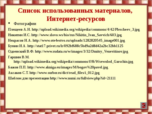 Список использованных материалов,  Интернет-ресурсов Фотографии Плещеев А.Н. http://upload.wikimedia.org/wikipedia/commons/4/42/Plescheev_3.jpg Никитин И.С. http://www.slovo.ws/bio/rus/Nikitin_Ivan_Savvich/603.jpg Некрасов Н.А. http://www.ote4estvo.ru/uploads/1282820545_image001.jpg Бунин И.А. http://stat17.privet.ru/lr/092bf688c5bd9a2d8d42a2bc32bb1125 Одоевский В.Ф. http://www.rudata.ru/w/images/3/32/Dmitry_Venevitinov.jpg Гаршин В.М. http://upload.wikimedia.org/wikipedia/commons/f/f6/Wsewolod_Garschin.jpg Бажов П.П. http://www.akniga.eu/images/M/bogov%20pavel.jpg Аксаков С.Т. http://www.surbor.ru/dict/read_files/i_012.jpg Шаблон для презентации http://www.numi.ru/fullview.php?id=21111 