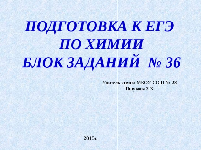 ПОДГОТОВКА К ЕГЭ ПО ХИМИИ БЛОК ЗАДАНИЙ № 36 Учитель химии МКОУ СОШ № 28 Пшукова З.Х 2015г. 