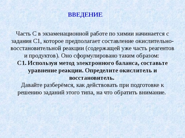Часть С в экзаменационной работе по химии начинается с задания С1, которое предполагает составление окислительно-восстановительной реакции (содержащей уже часть реагентов и продуктов). Оно сформулировано таким образом: С1. Используя метод электронного баланса, составьте уравнение реакции. Определите окислитель и восстановитель.  Давайте разберёмся, как действовать при подготовке к решению заданий этого типа, на что обратить внимание. ВВЕДЕНИЕ 