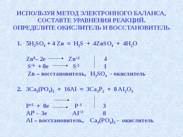 ИСПОЛЬЗУЯ МЕТОД ЭЛЕКТРОННОГО БАЛАНСА, СОСТАВТЕ УРАВНЕНИЯ РЕАКЦИЙ. ОПРЕДЕЛИТЕ ОКИСЛИТЕЛЬ И ВОССТАНОВИТЕЛЬ . 5H 2 SO 4 + 4 Zn = H 2 S + 4ZnSO 4 + 4H 2 O   Zn 0 – 2e Zn +2 4  S +6 + 8e S -2 1  Zn – восстановитель, H 2 SO 4 - окислитель  3Ca 3 (PO 4 ) 2 + 16AI = 3Ca 3 Р 2 + 8 AI 2 O 3   P +5 + 8e P -3 3  AI 0 - 3e AI +3 8  AI – восстановитель, Ca 3 (PO 4 ) 2 - окислитель   