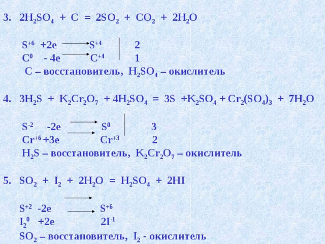 2H 2 SO 4 + C = 2SO 2 + CO 2 + 2H 2 O   S +6 +2e S +4 2  C 0 - 4e C +4 1  C – восстановитель, H 2 SO 4 – окислитель  3H 2 S + K 2 Cr 2 O 7 + 4H 2 SO 4 = 3S +K 2 SO 4 + Cr 2 (SO 4 ) 3 + 7H 2 O   S -2 -2e S 0 3  Cr +6 +3e Cr +3 2  H 2 S – восстановитель, K 2 Cr 2 O 7 – окислитель  SO 2 + I 2 + 2H 2 O = H 2 SO 4 + 2HI   S +2 -2e S +6   I 2 0 +2e 2I -1  SO 2 – восстановитель, I 2 - окислитель 