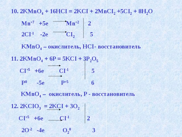 10. 2KMnO 4 + 16HCI = 2KCI + 2MnCI 2 +5CI 2 + 8H 2 O  Mn +7 +5e Mn +2 2  2CI -1 -2e CI 2 5  KMnO 4 – окислитель, HCI- восстановитель 11. 2KMnO 4 + 6P = 5KCI + 3P 2 O 5  CI +5 +6e CI -1 5  P 0 -5e P +5 6    KMnO 4 – окислитель, P - восстановитель 12. 2KCIO 3 = 2KCI + 3O 2  CI +5 +6e CI -1 2  2O -2 -4e O 2 0 3  CI +5 - окислитель,  O -2 - восстановитель   