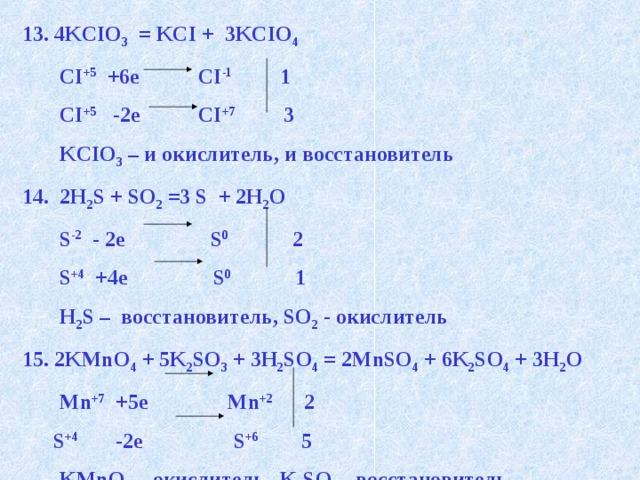 13. 4KCIO 3 = KCI + 3KCIO 4  CI +5 +6e CI -1 1  CI +5 -2e CI +7 3  KCIO 3 – и окислитель, и восстановитель 14. 2H 2 S + SO 2 =3 S + 2H 2 O  S -2 - 2e S 0 2  S +4 +4e S 0 1  H 2 S – восстановитель, SO 2 - окислитель 2KMnO 4 + 5K 2 SO 3 + 3H 2 SO 4 = 2MnSO 4 + 6K 2 SO 4 + 3H 2 O  Mn +7 +5e Mn +2 2  S +4 -2e S +6 5  KMnO 4 – окислитель, K 2 SO 3 - восстановитель 
