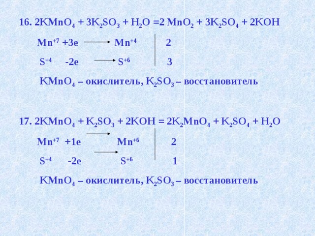 16. 2KMnO 4 + 3K 2 SO 3 + H 2 O =2 MnO 2 + 3K 2 SO 4 + 2KOH  Mn +7 +3e Mn +4 2  S +4 -2e S +6 3  KMnO 4 – окислитель, K 2 SO 3 – восстановитель  17. 2KMnO 4 + K 2 SO 3 + 2KOH = 2K 2 MnO 4 + K 2 SO 4 + H 2 O  Mn +7 +1e Mn +6 2  S +4 -2e S +6 1  KMnO 4 – окислитель, K 2 SO 3 – восстановитель   
