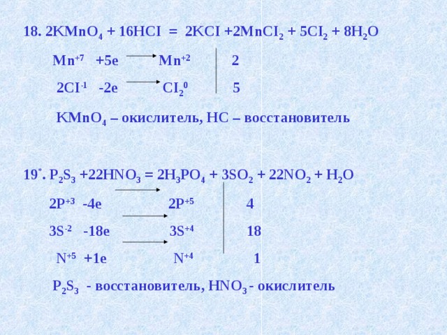 18. 2KMnO 4 + 16HCI = 2KCI +2MnCI 2 + 5CI 2 + 8H 2 O  Mn +7 +5e Mn +2 2  2CI -1 -2e CI 2 0 5  KMnO 4 – окислитель, HC – восстановитель  19 * . P 2 S 3 +22HNO 3 = 2H 3 PO 4 + 3SO 2 + 22NO 2 + H 2 O  2Р +3 -4е 2P +5 4  3S -2 -18e 3S +4 18  N +5 +1e N +4 1  P 2 S 3 - восстановитель, HNO 3 - окислитель   
