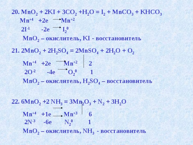 20. MnO 2 + 2KI + 3CO 2 +H 2 O = I 2 + MnCO 3 + KHCO 3  Mn +4 +2e Mn +2   2I -1 -2e I 2 0  MnO 2 – окислитель, KI - восстановитель 21. 2MnO 2 + 2H 2 SO 4 = 2MnSO 4 + 2H 2 O + O 2  Mn +4 +2e Mn +2 2  2O -2 -4e O 2 0 1  MnO 2 – окислитель, H 2 SO 4 – восстановитель  22. 6MnO 2 +2 NH 3 = 3Mn 2 O 3 + N 2 + 3H 2 O  Mn +4 +1e Mn +3 6  2N -3 -6e N 2 0 1  MnO 2 – окислитель, NH 3  - восстановитель 
