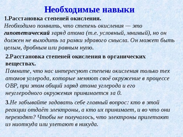 Необходимые навыки 1.Расстановка степеней окисления.  Необходимо помнить, что степень окисления — это гипотетический заряд атома (т.е. условный, мнимый), но он должен не выходить за рамки здравого смысла. Он может быть целым, дробным или равным нулю.  2.Расстановка степеней окисления в органических веществах.  Помните, что нас интересуют степени окисления только тех атомов углерода, которые меняют своё окружение в процессе ОВР, при этом общий заряд атома углерода и его неуглеродного окружения принимается за 0. 3 .Не забывайте задавать себе главный вопрос: кто в этой реакции отдаёт электроны, а кто их принимает, и во что они переходят? Чтобы не получалось, что электроны прилетают из ниоткуда или улетают в никуда. 