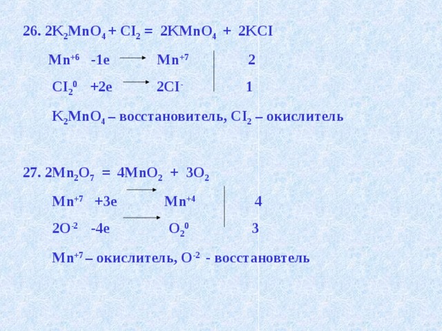 26. 2K 2 MnO 4 + CI 2 = 2KMnO 4 + 2KCI  Mn +6 -1e Mn +7 2  CI 2 0 +2e 2CI - 1  K 2 MnO 4 – восстановитель, CI 2 – окислитель  27. 2Mn 2 O 7 = 4MnO 2 + 3O 2   Mn +7 +3e Mn +4 4  2О -2 -4e О 2 0 3  Mn +7 – окислитель, О -2 - восстановтель 