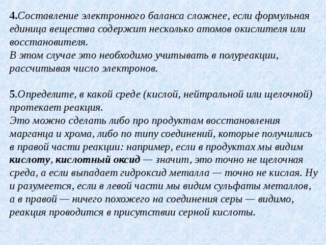 4. Составление электронного баланса сложнее, если формульная единица вещества содержит несколько атомов окислителя или восстановителя.  В этом случае это необходимо учитывать в полуреакции, рассчитывая число электронов. 5 . Определите, в какой среде (кислой, нейтральной или щелочной) протекает реакция.  Это можно сделать либо про продуктам восстановления марганца и хрома, либо по типу соединений, которые получились в правой части реакции: например, если в продуктах мы видим кислоту , кислотный оксид — значит, это точно не щелочная среда, а если выпадает гидроксид металла — точно не кислая. Ну и разумеется, если в левой части мы видим сульфаты металлов, а в правой — ничего похожего на соединения серы — видимо, реакция проводится в присутствии серной кислоты. 