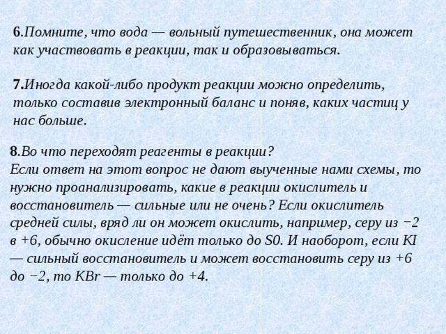 6 . Помните, что вода — вольный путешественник, она может как участвовать в реакции, так и образовываться . 7. Иногда какой-либо продукт реакции можно определить, только составив электронный баланс и поняв, каких частиц у нас больше. 8 . Во что переходят реагенты в реакции?  Если ответ на этот вопрос не дают выученные нами схемы, то нужно проанализировать, какие в реакции окислитель и восстановитель — сильные или не очень? Если окислитель средней силы, вряд ли он может окислить, например, серу из −2 в +6, обычно окисление идёт только до S0. И наоборот, если KI — сильный восстановитель и может восстановить серу из +6 до −2, то KBr — только до +4. 