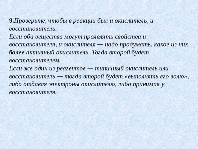 9. Проверьте, чтобы в реакции был и окислитель, и восстановитель. Если оба вещества могут проявлять свойства и восстановителя, и окислителя — надо продумать, какое из них более активный окислитель. Тогда второй будет восстановителем. Если же один из реагентов — типичный окислитель или восстановитель — тогда второй будет «выполнять его волю», либо отдавая электроны окислителю, либо принимая у восстановителя. 