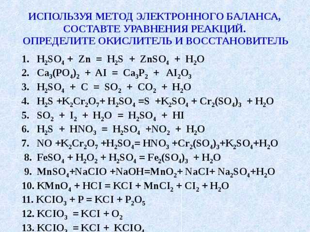 ИСПОЛЬЗУЯ МЕТОД ЭЛЕКТРОННОГО БАЛАНСА, СОСТАВТЕ УРАВНЕНИЯ РЕАКЦИЙ. ОПРЕДЕЛИТЕ ОКИСЛИТЕЛЬ И ВОССТАНОВИТЕЛЬ H 2 SO 4 + Zn = H 2 S + ZnSO 4 + H 2 O Ca 3 (PO 4 ) 2 + AI = Ca 3 Р 2 + AI 2 O 3 H 2 SO 4 + C = SO 2 + CO 2 + H 2 O H 2 S +K 2 Cr 2 O 7 + H 2 SO 4 =S +K 2 SO 4 + Cr 2 (SO 4 ) 3 + H 2 O SO 2 + I 2 + H 2 O = H 2 SO 4 + HI H 2 S + HNO 3 = H 2 SO 4 +NO 2 + H 2 O NO +K 2 Cr 2 O 7 +H 2 SO 4 = HNO 3 +Cr 2 (SO 4 ) 3 +K 2 SO 4 +H 2 O  8. FeSO 4 + H 2 O 2 + H 2 SO 4 = Fe 2 (SO 4 ) 3 + H 2 O  9. MnSO 4 +NaCIO +NaOH=MnO 2 + NaCI+ Na 2 SO 4 +H 2 O 10. KMnO 4 + HCI = KCI + MnCI 2 + CI 2 + H 2 O 11. KCIO 3 + P = KCI + P 2 O 5 12. KCIO 3 = KCI + O 2 13. KCIO 3 = KCI + KCIO 4  