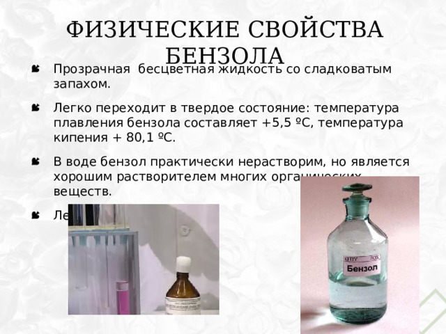 Физические свойства бензола Прозрачная бесцветная жидкость со сладковатым запахом. Легко переходит в твердое состояние: температура плавления бензола составляет +5,5 ºС, температура кипения + 80,1 ºС. В воде бензол практически нерастворим, но является хорошим растворителем многих органических веществ. Летуч. 