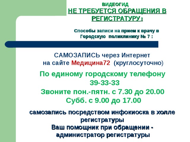 ВИДЕОГИД НЕ ТРЕБУЕТСЯ ОБРАЩЕНИЯ В РЕГИСТРАТУРУ !   Способы записи на прием к врачу в Городскую поликлинику № 7 :  САМОЗАПИСЬ через Интернет на сайте Медицина72   (круглосуточно ) По единому городскому телефону   39-33-33 Звоните пон.-пятн. с 7.30 до 20.00 Субб. с 9.00 до 17.00 самозапись посредством инфокиоска в холле регистратуры Ваш помощник при обращении -  администратор регистратуры 