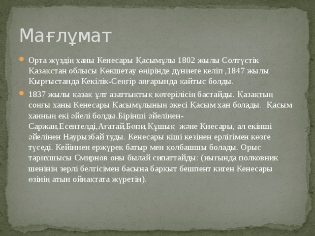 Мағлұмат Орта жүздің ханы Кенесары Қасымұлы 1802 жылы Солтүстік Қазақстан облысы Көкшетау өңірінде дүниеге келіп ,1847 жылы Қырғыстанда Кекілік-Сеңгір аңғарында қайтыс болды. 1837 жылы қазақ ұлт азаттықтық көтерілісің бастайды. Қазақтың соңғы ханы Кенесары Қасымұлының әкесі Қасым хан болады. Қасым ханның екі әйелі болды.Бірінші әйелінен-Саржан,Есенгелді,Ағатай,Бөпи,Құшық және Кнесары, ал екінші әйелінен Наурызбай туды. Кенесары кіші кезінен ерлігімен көзге түседі. Кейіннен ержүрек батыр мен қолбашшы болады. Орыс тарихшысы Смирнов оны былай сипаттайды: (иығында полковник шенінің зерлі белгісімен басына барқыт бешпент киген Кенесары өзінің атын ойнақтата жүретін). 