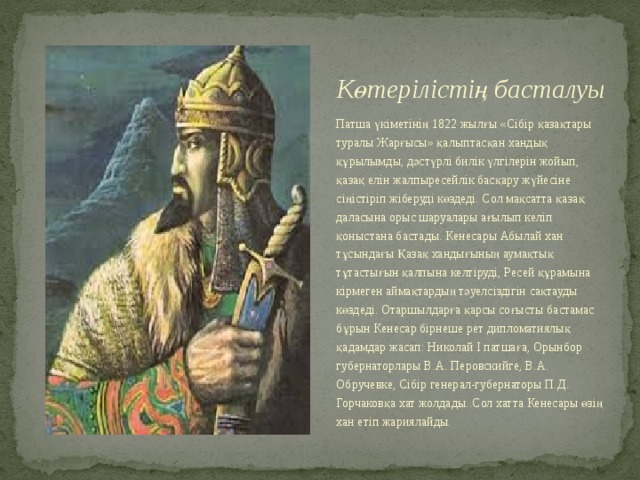 Көтерілістің басталуы Патша үкіметінің 1822 жылғы «Сібір қазақтары туралы Жарғысы» қалыптасқан хандық құрылымды, дәстүрлі билік үлгілерін жойып, қазақ елін жалпыресейлік басқару жүйесіне сіңістіріп жіберуді көздеді. Сол мақсатта қазақ даласына орыс шаруалары ағылып келіп қоныстана бастады. Кенесары Абылай хан тұсындағы Қазақ хандығының аумақтық тұтастығын қалпына келтіруді, Ресей құрамына кірмеген аймақтардың тәуелсіздігін сақтауды көздеді. Отаршылдарға қарсы соғысты бастамас бұрын Кенесар бірнеше рет дипломатиялық қадамдар жасап: Николай І патшаға, Орынбор губернаторлары В.А. Перовскийге, В.А. Обручевке, Сібір генерал-губернаторы П.Д. Горчаковқа хат жолдады..Сол хатта Кенесары өзің хан етіп жариялайды. 