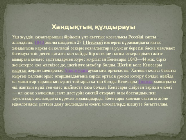 Хандықтың құлдырауы Үш жүздің қазақтарының біріккен ұлт-азаттық қозғалысы Ресейді қатты алаңдатты.  1843  жылы шілденің 27  І Николай  империя құрамындағы қазақ хандығына қарсы ең көлемді әскери қозғалыстарға рұқсат беретін басқа мемлекет болмауы тиіс деген қағазға қол қойды.Бір кезеңде патша әскерлерімен және ымыраға келмес сұлтандармен күрес жүргізген Кенесары  1843 — 44  жж. біраз жеңістерге қол жеткізсе де, шегінуге мәжбүр болды. Шегіне келе Кенесары  қырғыз  жеріне шекаралас  Ұлы жүздің аумағына орналасты. Ханның келесі бағыты қырғыз халқын орыс отаршылдығына қарсы ортақ күреске көтеру болды, алайда ол манаптар тарапынан күшті тойтарысқа тап болды.Кенесары  Тоқмақ  маңындағы екі жақтың күші тең емес шайқаста қаза болды. Кенесары сіңірген тарихи еңбегі — ол қазақ халқының салт-дәстүрін сақтай отырып, оны бостандық пен тәуелсіздік жолындағы күреске жұмылдырды. Кенесары ханның саясаты және идеологиясы ұлттың даму жолындағы өзекті мәселелерді шешуге бағытталды.   