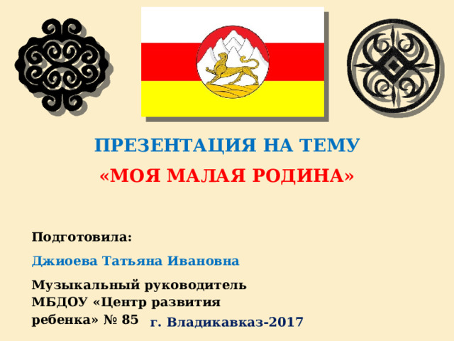 ПРЕЗЕНТАЦИЯ НА ТЕМУ «МОЯ МАЛАЯ РОДИНА» Подготовила:  Джиоева Татьяна Ивановна Музыкальный руководитель  МБДОУ «Центр развития ребенка» № 85 г. Владикавказ-2017 