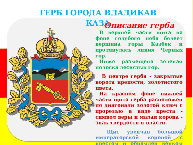 ГЕРБ ГОРОДА ВЛАДИКАВКАЗА Описание герба В верхней части щита на фоне голубого неба белеет вершина горы Казбек и протянулась линия Черных гор. Ниже размещена зеленая полоска лесистых гор.  В центре герба - закрытые ворота крепости, золотистого цвета. На красном фоне нижней части щита герба расположен по диагонали золотой ключ с прорезью в виде креста - символ веры и малая корона - знак твердости и власти.  Щит увенчан большой императорской короной с крестом и обрамлен венком из дубовых веток с золотистыми листьями, перевитыми муаровой лентой голубого цвета. 