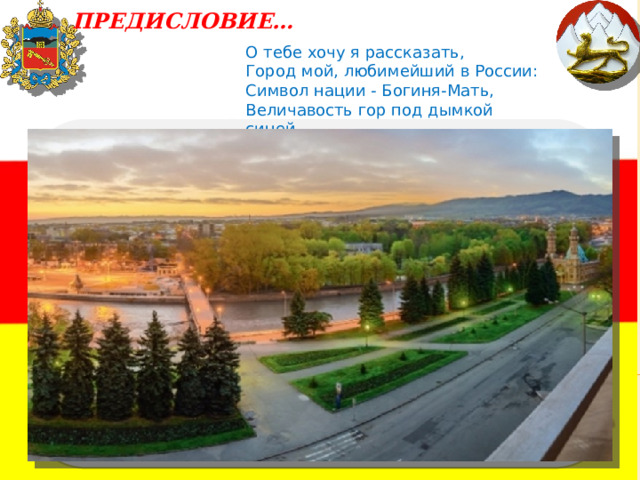  ПРЕДИСЛОВИЕ…   О тебе хочу я рассказать,   Город мой, любимейший в России:   Символ нации - Богиня-Мать,   Величавость гор под дымкой синей ... 