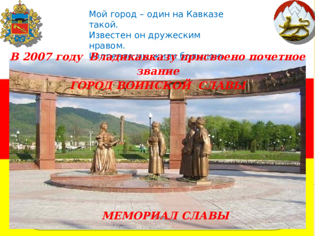 Мой город – один на Кавказе такой.  Известен он дружеским нравом.  Издревле мы жили большою семьей  Здесь, в городе воинской славы.   В 2007 году  Владикавказу присвоено почетное звание ГОРОД ВОИНСКОЙ СЛАВЫ МЕМОРИАЛ СЛАВЫ 