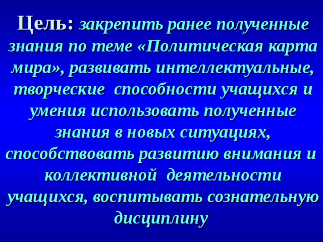 Цель: закрепить ранее полученные знания по теме «Политическая карта мира», развивать интеллектуальные, творческие способности учащихся и умения использовать полученные знания в новых ситуациях, способствовать развитию внимания и коллективной деятельности учащихся, воспитывать сознательную дисциплину  