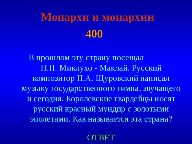 Монархи и монархии  4 00  В прошлом эту страну посещал Н.Н. Миклухо - Маклай. Русский композитор П.А. Щуровский написал музыку государственного гимна, звучащего и сегодня. Королевские гвардейцы носят русский красный мундир с золотыми эполетами. Как называется эта страна ? ОТВЕТ 