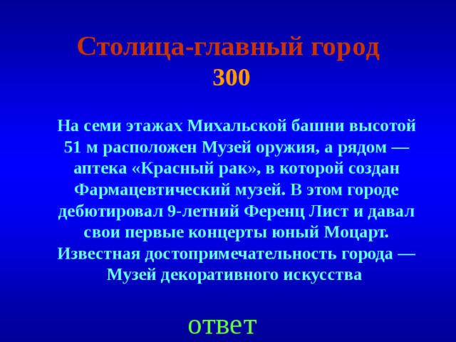 Столица-главный город   300 На семи этажах Михальской башни высотой 51 м расположен Музей оружия, а рядом — аптека «Красный рак», в которой создан Фармацевтичес­кий музей. В этом городе дебютировал 9-летний Ференц Лист и давал свои первые концерты юный Моцарт. Известная достопримечательность города — Музей декоративного искусства ответ 