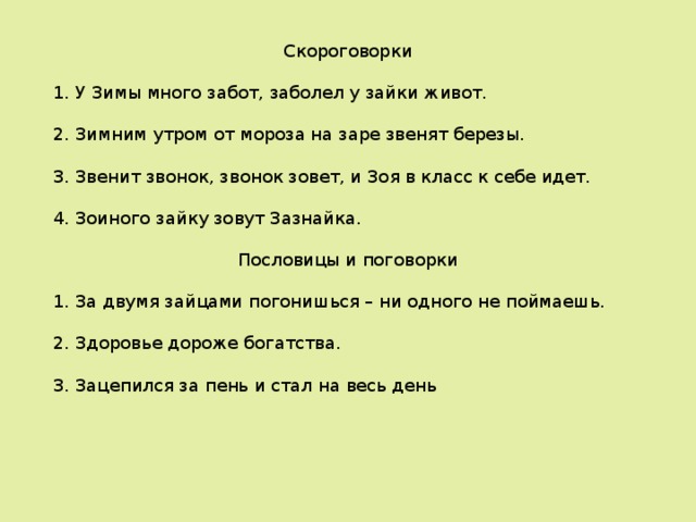  Скороговорки 1 . У Зимы много забот, заболел у зайки живот. 2 . Зимним утром от мороза на заре звенят березы. 3. Звенит звонок, звонок зовет, и Зоя в класс к себе идет. 4. Зоиного зайку зовут Зазнайка.  Пословицы и поговорки 1. За двумя зайцами погонишься – ни одного не поймаешь. 2. Здоровье дороже богатства. 3. Зацепился за пень и стал на весь день 