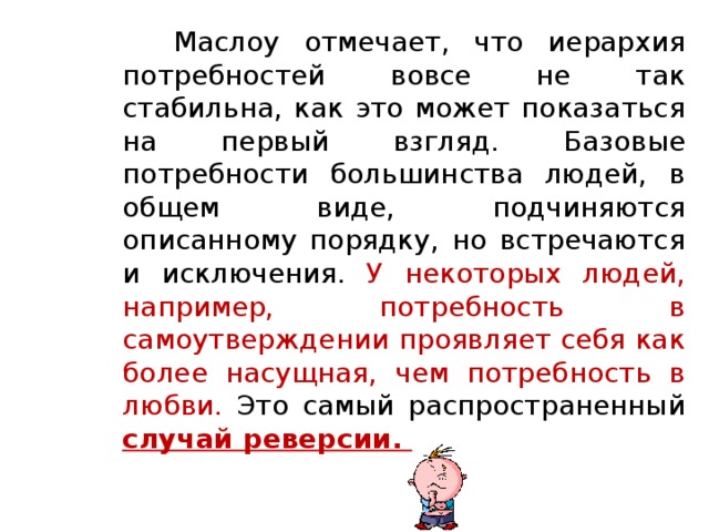 Маслоу отмечает, что иерархия потребностей вовсе не так стабильна, как это может показаться на первый взгляд. Базовые потребности большинства людей, в общем виде, подчиняются описанному порядку, но встречаются и исключения. У некоторых людей, например, потребность в самоутверждении проявляет себя как более насущная, чем потребность в любви. Это самый распространенный случай реверсии.