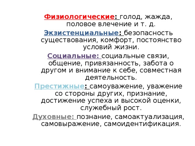 Физиологические : голод, жажда, половое влечение и т. д. Экзистенциальные : безопасность существования, комфорт, постоянство условий жизни. Социальные: социальные связи, общение, привязанность, забота о другом и внимание к себе, совместная деятельность. Престижные : самоуважение, уважение со стороны других, признание, достижение успеха и высокой оценки, служебный рост. Духовные: познание, самоактуализация, самовыражение, самоидентификация.