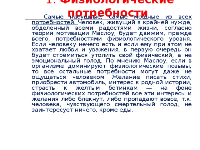 1. Физиологические потребности  Самые насущные, самые мощные из всех потребностей. Человек, живущий в крайней нужде, обделенный всеми радостями жизни, согласно теории мотивации Маслоу, будет движим, прежде всего, потребностями физиологического уровня. Если человеку нечего есть и если ему при этом не хватает любви и уважения, в первую очередь он будет стремиться утолить свой физический, а не эмоциональный голод. По мнению Маслоу, если в организме доминируют физиологические позывы, то все остальные потребности могут даже не ощущаться человеком. Желание писать стихи, приобрести автомобиль, интерес к родной истории, страсть к желтым ботинкам — на фоне физиологических потребностей все эти интересы и желания либо блекнут, либо пропадают вовсе, т.к. человека, чувствующего смертельный голод, не заинтересует ничего, кроме еды.