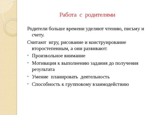 Работа с родителями Родители больше времени уделяют чтению, письму и счету. Считают игру, рисование и конструирование второстепенным, а они развивают: Произвольное внимание Мотивация к выполнению задания до получения результата Умение планировать деятельность Способность к групповому взаимодействию  