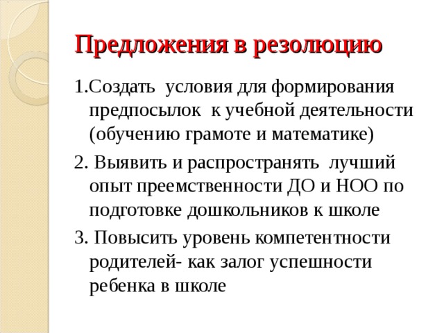 Предложения в резолюцию 1.Создать условия для формирования предпосылок к учебной деятельности (обучению грамоте и математике) 2. Выявить и распространять лучший опыт преемственности ДО и НОО по подготовке дошкольников к школе 3. Повысить уровень компетентности родителей- как залог успешности ребенка в школе 