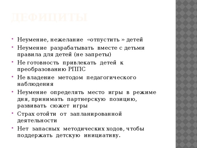 дефициты Неумение, нежелание «отпустить » детей Неумение разрабатывать вместе с детьми правила для детей (не запреты) Не готовность привлекать детей к преобразованию РППС Не владение методом педагогического наблюдения Неумение определять место игры в режиме дня, принимать партнерскую позицию, развивать сюжет игры Страх отойти от запланированной деятельности Нет запасных методических ходов, чтобы поддержать детскую инициативу. 