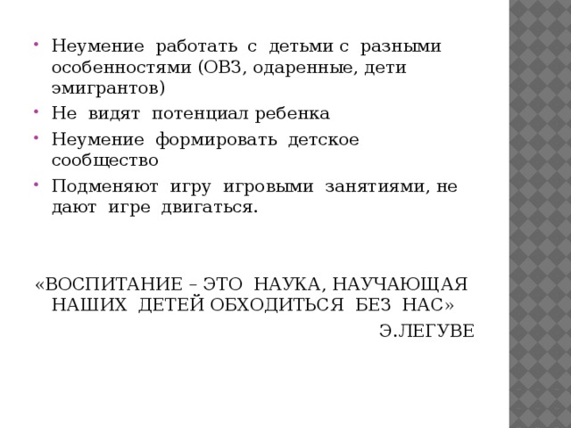 Неумение работать с детьми с разными особенностями (ОВЗ, одаренные, дети эмигрантов) Не видят потенциал ребенка Неумение формировать детское сообщество Подменяют игру игровыми занятиями, не дают игре двигаться. «ВОСПИТАНИЕ – ЭТО НАУКА, НАУЧАЮЩАЯ НАШИХ ДЕТЕЙ ОБХОДИТЬСЯ БЕЗ НАС» Э.ЛЕГУВЕ 