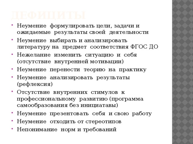 дефициты Неумение формулировать цели, задачи и ожидаемые результаты своей деятельности Неумение выбирать и анализировать литературу на предмет соответствия ФГОС ДО Нежелание изменить ситуацию и себя (отсутствие внутренней мотивации) Неумение перенести теорию на практику Неумение анализировать результаты (рефлексия) Отсутствие внутренних стимулов к профессиональному развитию (программа самообразования без инициатавы) Неумение презентовать себя и свою работу Неумение отходить от стереотипов Непонимание норм и требований 